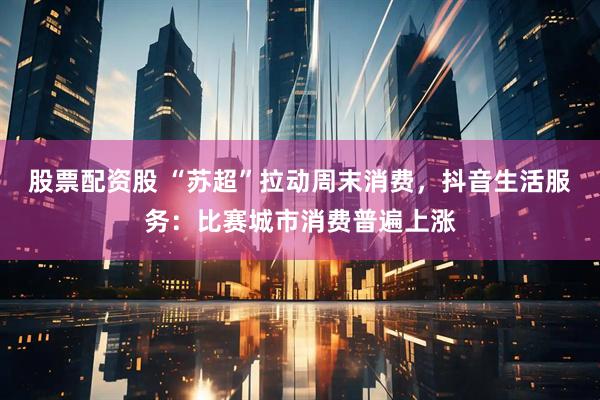 股票配资股 “苏超”拉动周末消费，抖音生活服务：比赛城市消费普遍上涨