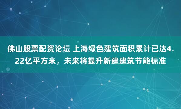 佛山股票配资论坛 上海绿色建筑面积累计已达4.22亿平方米，未来将提升新建建筑节能标准