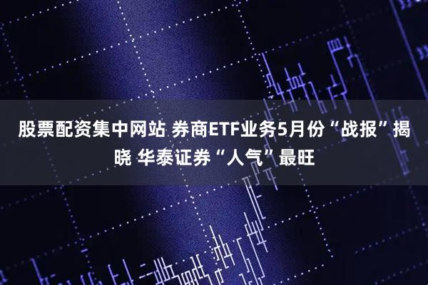 股票配资集中网站 券商ETF业务5月份“战报”揭晓 华泰证券“人气”最旺