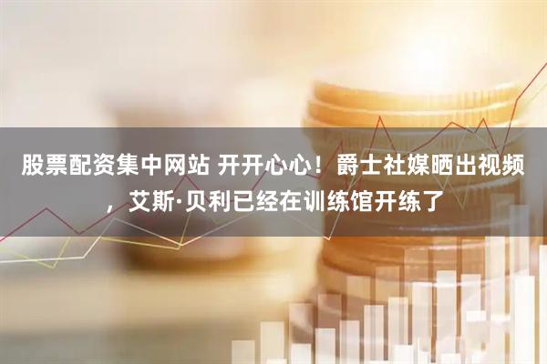 股票配资集中网站 开开心心！爵士社媒晒出视频，艾斯·贝利已经在训练馆开练了