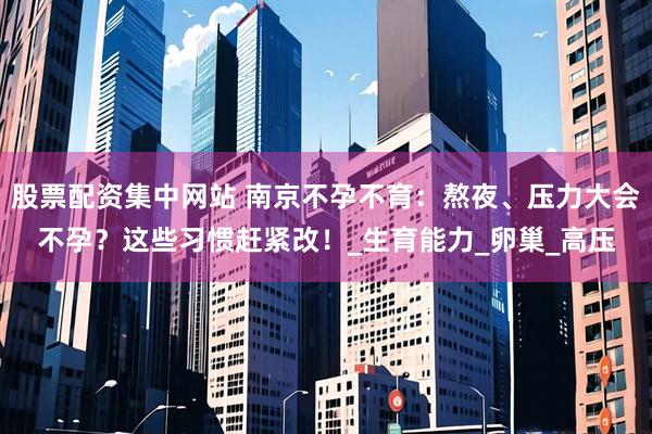 股票配资集中网站 南京不孕不育：熬夜、压力大会不孕？这些习惯赶紧改！_生育能力_卵巢_高压