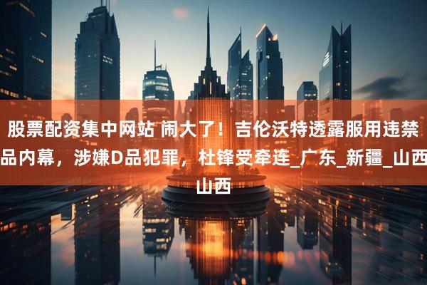 股票配资集中网站 闹大了！吉伦沃特透露服用违禁品内幕，涉嫌D品犯罪，杜锋受牵连_广东_新疆_山西