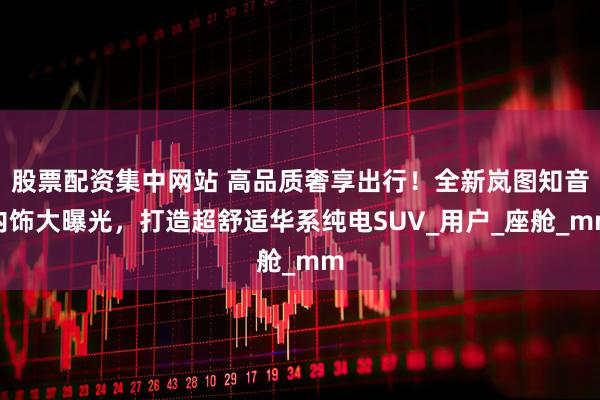 股票配资集中网站 高品质奢享出行！全新岚图知音内饰大曝光，打造超舒适华系纯电SUV_用户_座舱_mm
