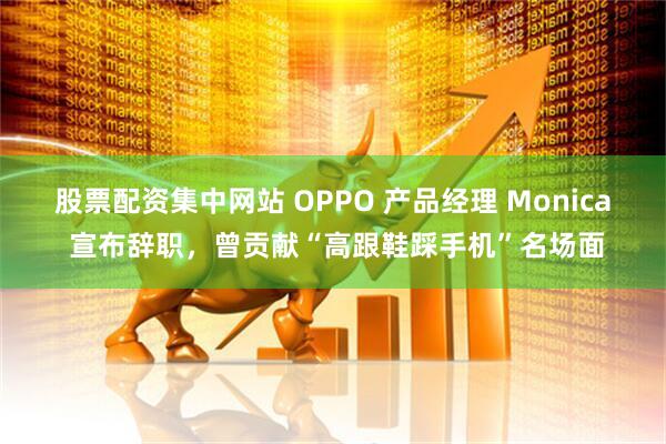 股票配资集中网站 OPPO 产品经理 Monica 宣布辞职，曾贡献“高跟鞋踩手机”名场面