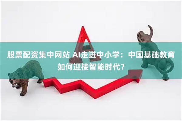 股票配资集中网站 AI走进中小学：中国基础教育如何迎接智能时代？