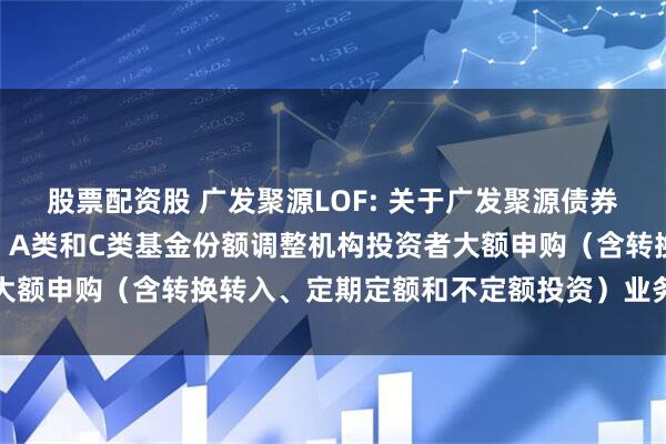 股票配资股 广发聚源LOF: 关于广发聚源债券型证券投资基金（LOF）A类和C类基金份额调整机构投资者大额申购（含转换转入、定期定额和不定额投资）业务限额的公告