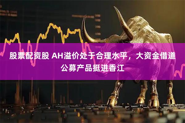 股票配资股 AH溢价处于合理水平，大资金借道公募产品挺进香江