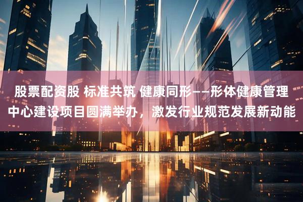 股票配资股 标准共筑 健康同形——形体健康管理中心建设项目圆满举办，激发行业规范发展新动能