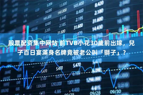 股票配资集中网站 前TVB小花30歲前出嫁，兒子百日宴滿身名牌竟被老公叫「獅子」？