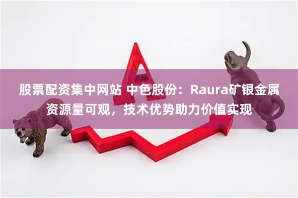 股票配资集中网站 中色股份：Raura矿银金属资源量可观，技术优势助力价值实现