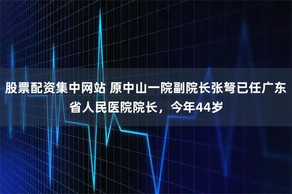 股票配资集中网站 原中山一院副院长张弩已任广东省人民医院院长，今年44岁
