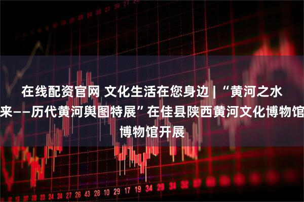 在线配资官网 文化生活在您身边 | “黄河之水天上来——历代黄河舆图特展”在佳县陕西黄河文化博物馆开展