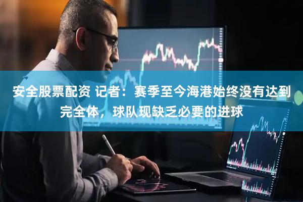 安全股票配资 记者：赛季至今海港始终没有达到完全体，球队现缺乏必要的进球