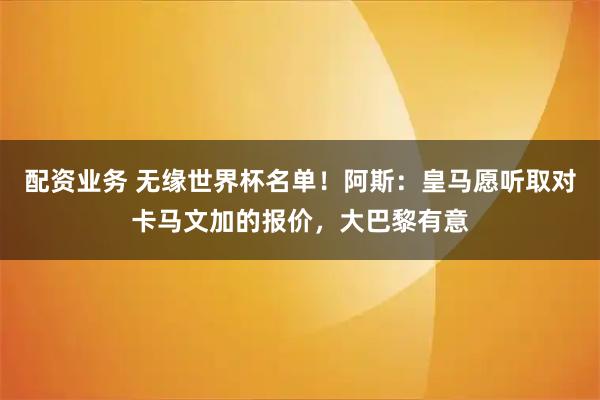 配资业务 无缘世界杯名单！阿斯：皇马愿听取对卡马文加的报价，大巴黎有意