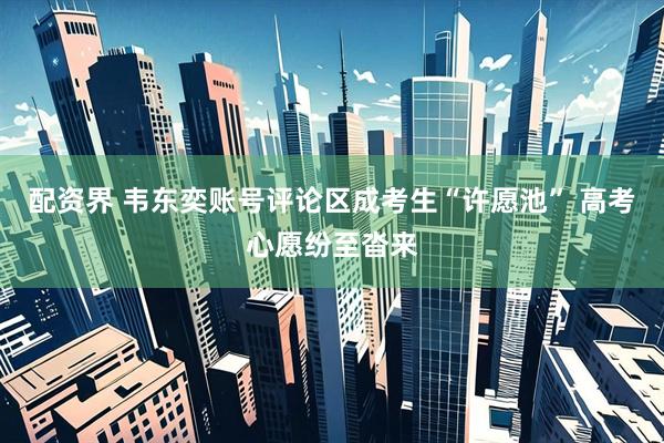 配资界 韦东奕账号评论区成考生“许愿池” 高考心愿纷至沓来