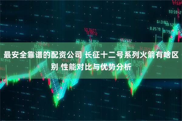 最安全靠谱的配资公司 长征十二号系列火箭有啥区别 性能对比与优势分析